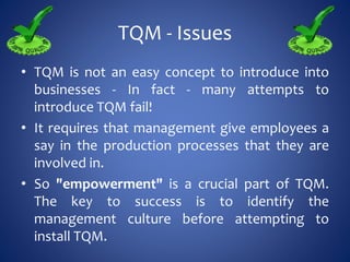 TQM - Issues
• TQM is not an easy concept to introduce into
businesses - In fact - many attempts to
introduce TQM fail!
• It requires that management give employees a
say in the production processes that they are
involved in.
• So "empowerment" is a crucial part of TQM.
The key to success is to identify the
management culture before attempting to
install TQM.
 