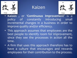 Kaizen
• Kaizen , or ‘Continuous Improvement’ is a
policy of constantly introducing small
incremental changes in a business in order to
improve quality and/or efficiency.
• This approach assumes that employees are the
best people to identify room for improvement,
since they see the processes in action all the
time.
• A firm that uses this approach therefore has to
have a culture that encourages and rewards
employees for their contribution to the process.
 