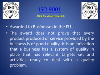 ISO 9001
• Awarded to Businesses in the EU
• The award does not prove that every
product produced or service provided by the
business is of good quality. It is an indication
that a business has a system of quality in
place that has relevant targets set and
activities ready to deal with a quality
problem.
Click for video hyperlink
 