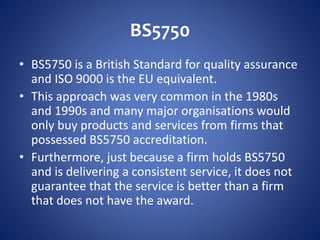 BS5750
• BS5750 is a British Standard for quality assurance
and ISO 9000 is the EU equivalent.
• This approach was very common in the 1980s
and 1990s and many major organisations would
only buy products and services from firms that
possessed BS5750 accreditation.
• Furthermore, just because a firm holds BS5750
and is delivering a consistent service, it does not
guarantee that the service is better than a firm
that does not have the award.
 