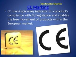 CE Marking
• CE marking is a key indicator of a product’s
compliance with EU legislation and enables
the free movement of products within the
European market.
Click for video hyperlink
 