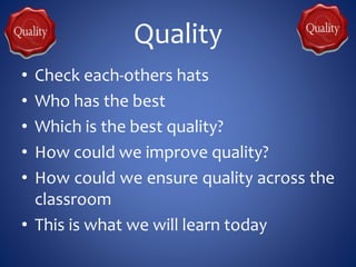 Quality
• Check each-others hats
• Who has the best
• Which is the best quality?
• How could we improve quality?
• How could we ensure quality across the
classroom
• This is what we will learn today
 
