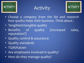 Activity
• Choose a company from the list and research
how quality helps their business. Think about :
• Tangible/intangible quality
• Benefits of quality (increased sales,
reputation?)
• Quality control & assurance
• Quality standards
• TQM/Kaizen
• Are employees involved in quality?
• How do they manage quality?
 
