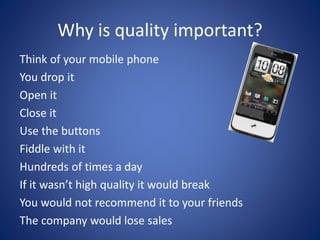 Why is quality important?
Think of your mobile phone
You drop it
Open it
Close it
Use the buttons
Fiddle with it
Hundreds of times a day
If it wasn’t high quality it would break
You would not recommend it to your friends
The company would lose sales
 