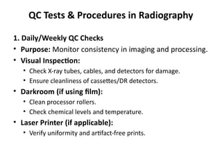 QC Tests & Procedures in Radiography
1. Daily/Weekly QC Checks
• Purpose: Monitor consistency in imaging and processing.
• Visual Inspection:
• Check X-ray tubes, cables, and detectors for damage.
• Ensure cleanliness of cassettes/DR detectors.
• Darkroom (if using film):
• Clean processor rollers.
• Check chemical levels and temperature.
• Laser Printer (if applicable):
• Verify uniformity and artifact-free prints.
 