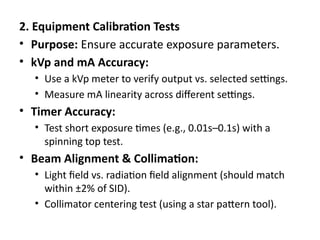2. Equipment Calibration Tests
• Purpose: Ensure accurate exposure parameters.
• kVp and mA Accuracy:
• Use a kVp meter to verify output vs. selected settings.
• Measure mA linearity across different settings.
• Timer Accuracy:
• Test short exposure times (e.g., 0.01s–0.1s) with a
spinning top test.
• Beam Alignment & Collimation:
• Light field vs. radiation field alignment (should match
within ±2% of SID).
• Collimator centering test (using a star pattern tool).
 