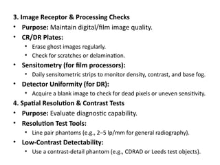3. Image Receptor & Processing Checks
• Purpose: Maintain digital/film image quality.
• CR/DR Plates:
• Erase ghost images regularly.
• Check for scratches or delamination.
• Sensitometry (for film processors):
• Daily sensitometric strips to monitor density, contrast, and base fog.
• Detector Uniformity (for DR):
• Acquire a blank image to check for dead pixels or uneven sensitivity.
4. Spatial Resolution & Contrast Tests
• Purpose: Evaluate diagnostic capability.
• Resolution Test Tools:
• Line pair phantoms (e.g., 2–5 lp/mm for general radiography).
• Low-Contrast Detectability:
• Use a contrast-detail phantom (e.g., CDRAD or Leeds test objects).
 