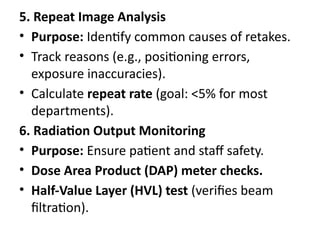 5. Repeat Image Analysis
• Purpose: Identify common causes of retakes.
• Track reasons (e.g., positioning errors,
exposure inaccuracies).
• Calculate repeat rate (goal: <5% for most
departments).
6. Radiation Output Monitoring
• Purpose: Ensure patient and staff safety.
• Dose Area Product (DAP) meter checks.
• Half-Value Layer (HVL) test (verifies beam
filtration).
 