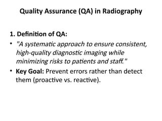 Quality Assurance (QA) in Radiography
1. Definition of QA:
• "A systematic approach to ensure consistent,
high-quality diagnostic imaging while
minimizing risks to patients and staff."
• Key Goal: Prevent errors rather than detect
them (proactive vs. reactive).
 