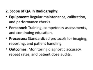 2. Scope of QA in Radiography:
• Equipment: Regular maintenance, calibration,
and performance checks.
• Personnel: Training, competency assessments,
and continuing education.
• Processes: Standardized protocols for imaging,
reporting, and patient handling.
• Outcomes: Monitoring diagnostic accuracy,
repeat rates, and patient dose audits.
 