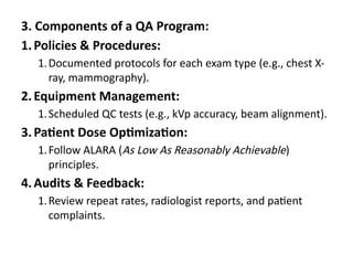 3. Components of a QA Program:
1.Policies & Procedures:
1.Documented protocols for each exam type (e.g., chest X-
ray, mammography).
2.Equipment Management:
1.Scheduled QC tests (e.g., kVp accuracy, beam alignment).
3.Patient Dose Optimization:
1.Follow ALARA (As Low As Reasonably Achievable)
principles.
4.Audits & Feedback:
1.Review repeat rates, radiologist reports, and patient
complaints.
 