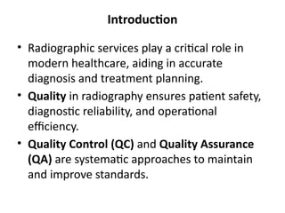 Introduction
• Radiographic services play a critical role in
modern healthcare, aiding in accurate
diagnosis and treatment planning.
• Quality in radiography ensures patient safety,
diagnostic reliability, and operational
efficiency.
• Quality Control (QC) and Quality Assurance
(QA) are systematic approaches to maintain
and improve standards.
 