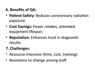 6. Benefits of QA:
• Patient Safety: Reduces unnecessary radiation
exposure.
• Cost Savings: Fewer retakes, extended
equipment lifespan.
• Reputation: Enhances trust in diagnostic
results.
7. Challenges:
• Resource-intensive (time, cost, training).
• Resistance to change among staff.
 