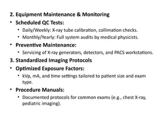 2. Equipment Maintenance & Monitoring
• Scheduled QC Tests:
• Daily/Weekly: X-ray tube calibration, collimation checks.
• Monthly/Yearly: Full system audits by medical physicists.
• Preventive Maintenance:
• Servicing of X-ray generators, detectors, and PACS workstations.
3. Standardized Imaging Protocols
• Optimized Exposure Factors:
• kVp, mA, and time settings tailored to patient size and exam
type.
• Procedure Manuals:
• Documented protocols for common exams (e.g., chest X-ray,
pediatric imaging).
 
