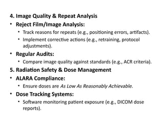 4. Image Quality & Repeat Analysis
• Reject Film/Image Analysis:
• Track reasons for repeats (e.g., positioning errors, artifacts).
• Implement corrective actions (e.g., retraining, protocol
adjustments).
• Regular Audits:
• Compare image quality against standards (e.g., ACR criteria).
5. Radiation Safety & Dose Management
• ALARA Compliance:
• Ensure doses are As Low As Reasonably Achievable.
• Dose Tracking Systems:
• Software monitoring patient exposure (e.g., DICOM dose
reports).
 
