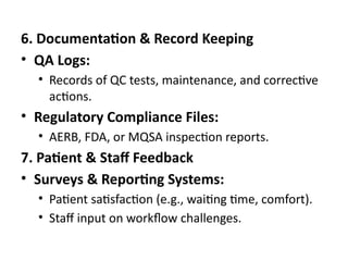 6. Documentation & Record Keeping
• QA Logs:
• Records of QC tests, maintenance, and corrective
actions.
• Regulatory Compliance Files:
• AERB, FDA, or MQSA inspection reports.
7. Patient & Staff Feedback
• Surveys & Reporting Systems:
• Patient satisfaction (e.g., waiting time, comfort).
• Staff input on workflow challenges.
 