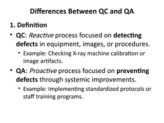 Differences Between QC and QA
1. Definition
• QC: Reactive process focused on detecting
defects in equipment, images, or procedures.
• Example: Checking X-ray machine calibration or
image artifacts.
• QA: Proactive process focused on preventing
defects through systemic improvements.
• Example: Implementing standardized protocols or
staff training programs.
 