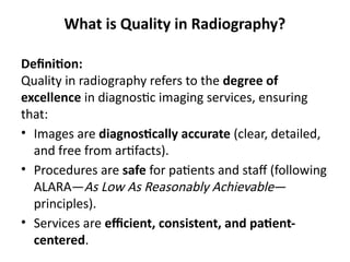 What is Quality in Radiography?
Definition:
Quality in radiography refers to the degree of
excellence in diagnostic imaging services, ensuring
that:
• Images are diagnostically accurate (clear, detailed,
and free from artifacts).
• Procedures are safe for patients and staff (following
ALARA—As Low As Reasonably Achievable—
principles).
• Services are efficient, consistent, and patient-
centered.
 