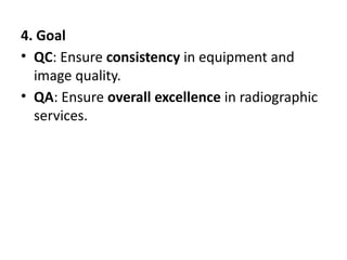 4. Goal
• QC: Ensure consistency in equipment and
image quality.
• QA: Ensure overall excellence in radiographic
services.
 