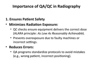 Importance of QA/QC in Radiography
1. Ensures Patient Safety
• Minimizes Radiation Exposure:
• QC checks ensure equipment delivers the correct dose
(ALARA principle: As Low As Reasonably Achievable).
• Prevents overexposure due to faulty machines or
incorrect settings.
• Reduces Errors:
• QA programs standardize protocols to avoid mistakes
(e.g., wrong patient, incorrect positioning).
 