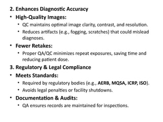 2. Enhances Diagnostic Accuracy
• High-Quality Images:
• QC maintains optimal image clarity, contrast, and resolution.
• Reduces artifacts (e.g., fogging, scratches) that could mislead
diagnoses.
• Fewer Retakes:
• Proper QA/QC minimizes repeat exposures, saving time and
reducing patient dose.
3. Regulatory & Legal Compliance
• Meets Standards:
• Required by regulatory bodies (e.g., AERB, MQSA, ICRP, ISO).
• Avoids legal penalties or facility shutdowns.
• Documentation & Audits:
• QA ensures records are maintained for inspections.
 