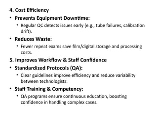 4. Cost Efficiency
• Prevents Equipment Downtime:
• Regular QC detects issues early (e.g., tube failures, calibration
drift).
• Reduces Waste:
• Fewer repeat exams save film/digital storage and processing
costs.
5. Improves Workflow & Staff Confidence
• Standardized Protocols (QA):
• Clear guidelines improve efficiency and reduce variability
between technologists.
• Staff Training & Competency:
• QA programs ensure continuous education, boosting
confidence in handling complex cases.
 