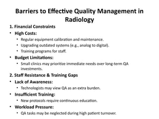 Barriers to Effective Quality Management in
Radiology
1. Financial Constraints
• High Costs:
• Regular equipment calibration and maintenance.
• Upgrading outdated systems (e.g., analog to digital).
• Training programs for staff.
• Budget Limitations:
• Small clinics may prioritize immediate needs over long-term QA
investments.
2. Staff Resistance & Training Gaps
• Lack of Awareness:
• Technologists may view QA as an extra burden.
• Insufficient Training:
• New protocols require continuous education.
• Workload Pressure:
• QA tasks may be neglected during high patient turnover.
 