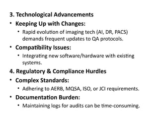 3. Technological Advancements
• Keeping Up with Changes:
• Rapid evolution of imaging tech (AI, DR, PACS)
demands frequent updates to QA protocols.
• Compatibility Issues:
• Integrating new software/hardware with existing
systems.
4. Regulatory & Compliance Hurdles
• Complex Standards:
• Adhering to AERB, MQSA, ISO, or JCI requirements.
• Documentation Burden:
• Maintaining logs for audits can be time-consuming.
 