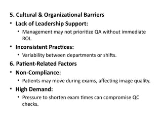 5. Cultural & Organizational Barriers
• Lack of Leadership Support:
• Management may not prioritize QA without immediate
ROI.
• Inconsistent Practices:
• Variability between departments or shifts.
6. Patient-Related Factors
• Non-Compliance:
• Patients may move during exams, affecting image quality.
• High Demand:
• Pressure to shorten exam times can compromise QC
checks.
 