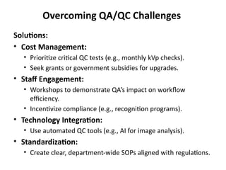 Overcoming QA/QC Challenges
Solutions:
• Cost Management:
• Prioritize critical QC tests (e.g., monthly kVp checks).
• Seek grants or government subsidies for upgrades.
• Staff Engagement:
• Workshops to demonstrate QA’s impact on workflow
efficiency.
• Incentivize compliance (e.g., recognition programs).
• Technology Integration:
• Use automated QC tools (e.g., AI for image analysis).
• Standardization:
• Create clear, department-wide SOPs aligned with regulations.
 
