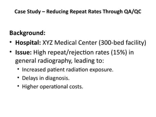 Case Study – Reducing Repeat Rates Through QA/QC
Background:
• Hospital: XYZ Medical Center (300-bed facility)
• Issue: High repeat/rejection rates (15%) in
general radiography, leading to:
• Increased patient radiation exposure.
• Delays in diagnosis.
• Higher operational costs.
 