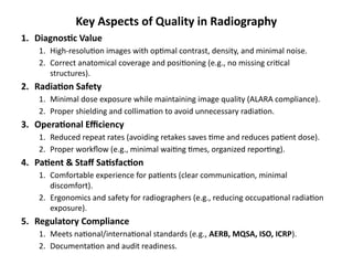 Key Aspects of Quality in Radiography
1. Diagnostic Value
1. High-resolution images with optimal contrast, density, and minimal noise.
2. Correct anatomical coverage and positioning (e.g., no missing critical
structures).
2. Radiation Safety
1. Minimal dose exposure while maintaining image quality (ALARA compliance).
2. Proper shielding and collimation to avoid unnecessary radiation.
3. Operational Efficiency
1. Reduced repeat rates (avoiding retakes saves time and reduces patient dose).
2. Proper workflow (e.g., minimal waiting times, organized reporting).
4. Patient & Staff Satisfaction
1. Comfortable experience for patients (clear communication, minimal
discomfort).
2. Ergonomics and safety for radiographers (e.g., reducing occupational radiation
exposure).
5. Regulatory Compliance
1. Meets national/international standards (e.g., AERB, MQSA, ISO, ICRP).
2. Documentation and audit readiness.
 