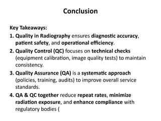 Conclusion
Key Takeaways:
1. Quality in Radiography ensures diagnostic accuracy,
patient safety, and operational efficiency.
2. Quality Control (QC) focuses on technical checks
(equipment calibration, image quality tests) to maintain
consistency.
3. Quality Assurance (QA) is a systematic approach
(policies, training, audits) to improve overall service
standards.
4. QA & QC together reduce repeat rates, minimize
radiation exposure, and enhance compliance with
regulatory bodies (
 