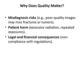 Why Does Quality Matter?
• Misdiagnosis risks (e.g., poor-quality images
may miss fractures or tumors).
• Patient harm (excessive radiation, repeated
exposures).
• Legal and financial consequences (non-
compliance with regulations).
 
