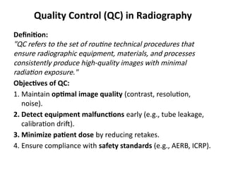 Quality Control (QC) in Radiography
Definition:
"QC refers to the set of routine technical procedures that
ensure radiographic equipment, materials, and processes
consistently produce high-quality images with minimal
radiation exposure."
Objectives of QC:
1. Maintain optimal image quality (contrast, resolution,
noise).
2. Detect equipment malfunctions early (e.g., tube leakage,
calibration drift).
3. Minimize patient dose by reducing retakes.
4. Ensure compliance with safety standards (e.g., AERB, ICRP).
 