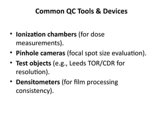Common QC Tools & Devices
• Ionization chambers (for dose
measurements).
• Pinhole cameras (focal spot size evaluation).
• Test objects (e.g., Leeds TOR/CDR for
resolution).
• Densitometers (for film processing
consistency).
 
