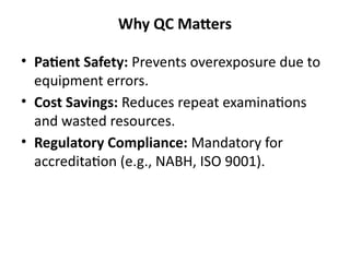 Why QC Matters
• Patient Safety: Prevents overexposure due to
equipment errors.
• Cost Savings: Reduces repeat examinations
and wasted resources.
• Regulatory Compliance: Mandatory for
accreditation (e.g., NABH, ISO 9001).
 
