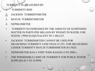 TURBIDITY IS MEASURED BY
1. TURBIDITY ROD
2. JACKSON TURBIDITIMETER
3. BAYLIS TURBIDITIMETER
4. NEPHLOMETER
• TURBIDITY IS EXPRESSED BY THE AMOUNT OF SUSPENDED
MATTER IN PARTS PER MILLION BY WEIGHT IN WATER. FOR
WATER 1 PPM IS EQUIVALENT TO 1 MG/LIT.
• JACKSON TURBIDIMETER CANNOT BE USED FOR
MEASURING TURBIDITY LESS THAN 25 JTU. FOR MEASURING
LESSER TURBIDITY BAYLIS TURBIDIMETER IS USED.
• NEPHOMETER HAS A VERY WIDE RANGE( 0 TO 2000 ).
• THE PERMISSIBLE LIMIT OF TURBIDITY FOR PUBLIC WATER
SUPPLIES IS 5 TO 10 PPM.
 