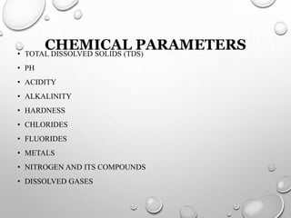 CHEMICAL PARAMETERS• TOTAL DISSOLVED SOLIDS (TDS)
• PH
• ACIDITY
• ALKALINITY
• HARDNESS
• CHLORIDES
• FLUORIDES
• METALS
• NITROGEN AND ITS COMPOUNDS
• DISSOLVED GASES
 