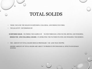 TOTAL SOLIDS
• THESE INCLUDE THE SOLID IN SUSPENSION, COLLOIDAL AND DISSOLVED FORM.
• THE QUANTITY DETERMINED BY
SUSPENDED SOLID:- FILTERING THE SAMPLE OF WATER THROUGH A FINE FILTER, DRYING AND WEIGHING.
DISSOLVED AND COLLOIDAL SOLIDS:- EVAPORATING THE FILTERED WATER AND WEIGHING THE RESIDUE.
• THE AMOUNT OF TOTAL SOLIDS SHOULD PREFERABLY BE LESS THAN 500 PPM.
HIGHER AMOUNT OF TOTAL SOLIDS ARE LIKELY TO PRODUCE PSYCHOLOGICAL EFFECTS ON HUMAN
SYSTEM
 