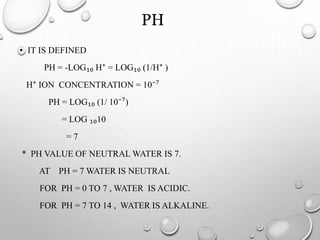 PH
• IT IS DEFINED
PH = -LOG₁₀ H⁺ = LOG₁₀ (1/H⁺ )
H⁺ ION CONCENTRATION = 10⁻⁷
PH = LOG₁₀ (1/ 10⁻⁷)
= LOG ₁₀10
= 7
* PH VALUE OF NEUTRAL WATER IS 7.
AT PH = 7 WATER IS NEUTRAL
FOR PH = 0 TO 7 , WATER IS ACIDIC.
FOR PH = 7 TO 14 , WATER IS ALKALINE.
 