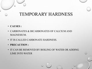 TEMPORARY HARDNESS
• CAUSES :
• CARBONATES & BICARBONATES OF CALCIUM AND
MAGNESIUM.
• IT IS CALLED CARBONATE HARDNESS.
• PRECAUTION :
• IT CAN BE REMOVED BY BOILING OF WATER OR ADDING
LIME INTO WATER
 