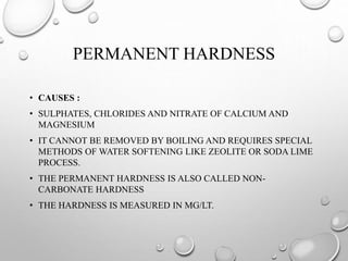 PERMANENT HARDNESS
• CAUSES :
• SULPHATES, CHLORIDES AND NITRATE OF CALCIUM AND
MAGNESIUM
• IT CANNOT BE REMOVED BY BOILING AND REQUIRES SPECIAL
METHODS OF WATER SOFTENING LIKE ZEOLITE OR SODA LIME
PROCESS.
• THE PERMANENT HARDNESS IS ALSO CALLED NON-
CARBONATE HARDNESS
• THE HARDNESS IS MEASURED IN MG/LT.
 