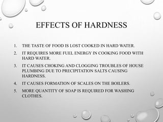 EFFECTS OF HARDNESS
1. THE TASTE OF FOOD IS LOST COOKED IN HARD WATER.
2. IT REQUIRES MORE FUEL ENERGY IN COOKING FOOD WITH
HARD WATER.
3. IT CAUSES CHOKING AND CLOGGING TROUBLES OF HOUSE
PLUMBING DUE TO PRECIPITATION SALTS CAUSING
HARDNESS.
4. IT CAUSES FORMATION OF SCALES ON THE BOILERS.
5. MORE QUANTITY OF SOAP IS REQUIRED FOR WASHING
CLOTHES.
 