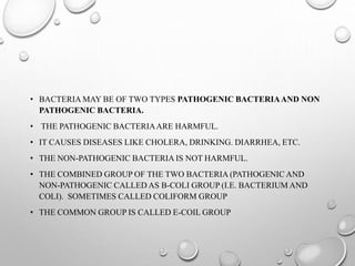 • BACTERIA MAY BE OF TWO TYPES PATHOGENIC BACTERIAAND NON
PATHOGENIC BACTERIA.
• THE PATHOGENIC BACTERIAARE HARMFUL.
• IT CAUSES DISEASES LIKE CHOLERA, DRINKING. DIARRHEA, ETC.
• THE NON-PATHOGENIC BACTERIA IS NOT HARMFUL.
• THE COMBINED GROUP OF THE TWO BACTERIA (PATHOGENIC AND
NON-PATHOGENIC CALLED AS B-COLI GROUP (I.E. BACTERIUM AND
COLI). SOMETIMES CALLED COLIFORM GROUP
• THE COMMON GROUP IS CALLED E-COIL GROUP
 