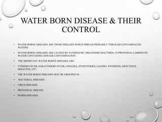 WATER BORN DISEASE & THEIR
CONTROL
• WATER BORNE DISEASES ARE THOSE DISEASES WHICH SPREAD PRIMARILY THROUGH CONTAMINATED
WATERS.
• WATER BORNE DISEASES ARE CAUSED BY PATHOGENIC ORGANISMS (BACTERIA, VI PROTOZOA) CARRIED BY
WATER CONTAINING SEWAGE CONTAMINATION.
• THE IMPORTANT WATER BORNE DISEASES ARE:
• TYPHOID FEVER, PARATYPHOID FEVER, CHOLERA, DYSENTERIES, GASTRO- ENTERITIS, INFECTIOUS
HEPATITIS, ETC.
• THE WATER BORNE DISEASES MAY BE GROUPED IN :
• BACTERIAL DISEASES
• VIRUS DISEASES
• PROTOZOAL DISEASE.
• WORM DISEASES
 