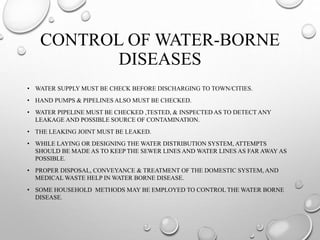 CONTROL OF WATER-BORNE
DISEASES
• WATER SUPPLY MUST BE CHECK BEFORE DISCHARGING TO TOWN/CITIES.
• HAND PUMPS & PIPELINES ALSO MUST BE CHECKED.
• WATER PIPELINE MUST BE CHECKED ,TESTED, & INSPECTED AS TO DETECT ANY
LEAKAGE AND POSSIBLE SOURCE OF CONTAMINATION.
• THE LEAKING JOINT MUST BE LEAKED.
• WHILE LAYING OR DESIGNING THE WATER DISTRIBUTION SYSTEM, ATTEMPTS
SHOULD BE MADE AS TO KEEP THE SEWER LINES AND WATER LINES AS FAR AWAY AS
POSSIBLE.
• PROPER DISPOSAL, CONVEYANCE & TREATMENT OF THE DOMESTIC SYSTEM, AND
MEDICAL WASTE HELP IN WATER BORNE DISEASE.
• SOME HOUSEHOLD METHODS MAY BE EMPLOYED TO CONTROL THE WATER BORNE
DISEASE.
 