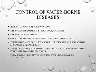 CONTROL OF WATER-BORNE
DISEASES
• BOILING OF WATER BEFORE DRINKING
• USE OF REVERSE OSMOSIS SYSTEM OR AQUA GUARD
• USE OF CHLORINE TABLES
• CLEANLINESS MUST BE MAINTAINED IN PUBLIC AWARENESS
• THE FLY NUISANCE IN THE CITY SHOULD BE CHECKED AND REDUCED TO
MINIMUM BY CLEANLINESS
• THE PEOPLE SHOULD BE ADVISED AND ENCOURAGED TO EAT HOT FRESH
FOODS AND TO AVOID RAW FOODS.
• THEY SHOULD ALSO TRY TO USE THEIR OWN UTENSILS WHILE
TRAVELLING.
 
