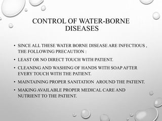 CONTROL OF WATER-BORNE
DISEASES
• SINCE ALL THESE WATER BORNE DISEASE ARE INFECTIOUS ,
THE FOLLOWING PRECAUTION :
• LEAST OR NO DIRECT TOUCH WITH PATIENT.
• CLEANING AND WASHING OF HANDS WITH SOAP AFTER
EVERY TOUCH WITH THE PATIENT.
• MAINTAINING PROPER SANITATION AROUND THE PATIENT.
• MAKING AVAILABLE PROPER MEDICAL CARE AND
NUTRIENT TO THE PATIENT.
 