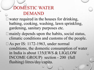 DOMESTIC WATER
DEMAND
water required in the houses for drinking,
bathing, cooking, washing, lawn sprinkling,
gardening, sanitary purposes etc.
mainly depends upon the habits, social status,
climatic conditions and customs of the people.
As per IS: 1172-1963, under normal
conditions, the domestic consumption of water
in India is about 135(EWS & LIG(LOW
INCOME GROUP) section - 200 (full
flushing) litres/day/capita.
15
 